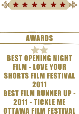 ￼


￼
AWARDS
￼
￼￼
bEST OPENING NIGHT FILM - LOVE YOUR SHORTS FILM FESTIVAL 2011
BEST FILM RUNNER UP - 2011 - TICKLE ME OTTAWA FILM FESTIVAL